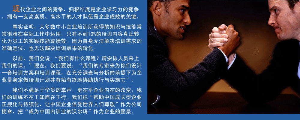 現(xiàn)代企業(yè)之間的競爭，歸根結(jié)底是企業(yè)學(xué)習(xí)力的競爭。擁有一支高素質(zhì)、高水平的人才隊伍企業(yè)成敗的關(guān)鍵。
事實證明，大多數(shù)中小企業(yè)培訓(xùn)所獲得的知識與技能常常很難在實際工作中運用，只有不到10%的培訓(xùn)內(nèi)容真正轉(zhuǎn)化為員工的實踐技能或績效。因為自身無法解決培訓(xùn)需求的準確定位，也無法解決培訓(xùn)效果的轉(zhuǎn)化。
以前，我們會說:“我們有什么課程？請安排人員來上我們的課?！爆F(xiàn)在，我們要說：“我們的專家來為你們設(shè)計一套培訓(xùn)方案和培訓(xùn)課程，在充分調(diào)查與分析的前提下,為企業(yè)量身定做培訓(xùn)計劃并有始有終地協(xié)助執(zhí)行與實施它”。
我們的培訓(xùn)不滿足于學(xué)員的掌聲，我們更在乎企業(yè)內(nèi)在的改變；我們的訓(xùn)練不在于知而在于行。我們把“幫助中國成長型企業(yè)正規(guī)化與持續(xù)化，讓中國企業(yè)倍受世界人們尊敬”作為公司使命，把“成為中國內(nèi)訓(xùn)業(yè)的沃爾瑪”作為企業(yè)的愿景。