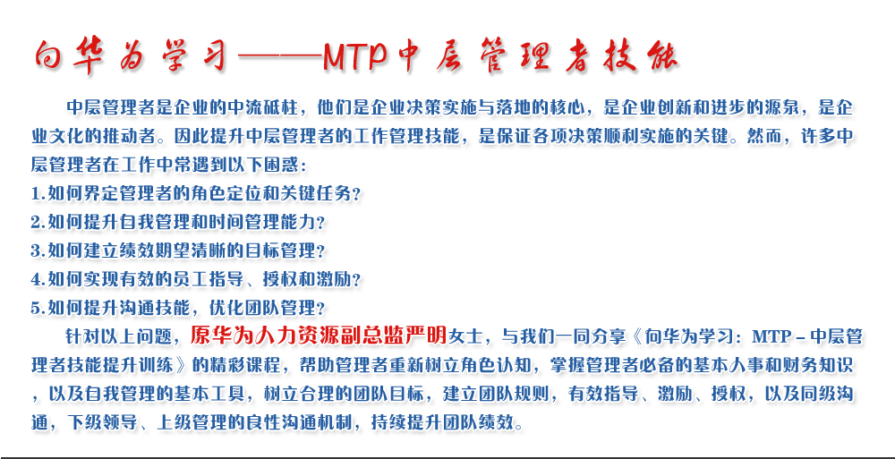 向華為學(xué)習(xí)——MTP中層管理者技能
   中層管理者是企業(yè)的中流砥柱，他們是企業(yè)決策實(shí)施與落地的核心，是企業(yè)創(chuàng)新和進(jìn)步的源泉，是企業(yè)文化的推動(dòng)者。因此提升中層管理者的工作管理技能，是保證各項(xiàng)決策順利實(shí)施的關(guān)鍵。然而，許多中層管理者在工作中常遇到以下困惑：
1. 如何界定管理者的角色定位和關(guān)鍵任務(wù)？
2. 如何提升自我管理和時(shí)間管理能力？
3. 如何建立績(jī)效期望清晰的目標(biāo)管理？
4. 如何實(shí)現(xiàn)有效的員工指導(dǎo)、授權(quán)和激勵(lì)？
5. 如何提升溝通技能，優(yōu)化團(tuán)隊(duì)管理？
   針對(duì)以上問(wèn)題，原華為人力資源副總監(jiān)嚴(yán)明女士，與我們一同分享《向華為學(xué)習(xí)：MTP－中層管理者技能提升訓(xùn)練》的精彩課程，幫助管理者重新樹(shù)立角色認(rèn)知，掌握管理者必備的基本人事和財(cái)務(wù)知識(shí)，以及自我管理的基本工具，樹(shù)立合理的團(tuán)隊(duì)目標(biāo)，建立團(tuán)隊(duì)規(guī)則，有效指導(dǎo)、激勵(lì)、授權(quán)，以及同級(jí)溝通，下級(jí)領(lǐng)導(dǎo)、上級(jí)管理的良性溝通機(jī)制，持續(xù)提升團(tuán)隊(duì)績(jī)效。