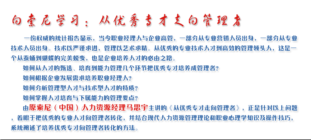向索尼學(xué)習(xí)：從優(yōu)秀專才走向管理者
   一份權(quán)威的統(tǒng)計(jì)報(bào)告顯示，當(dāng)今職業(yè)經(jīng)理人與企業(yè)高管，一部分從專業(yè)營(yíng)銷(xiāo)人員出身，一部分從專業(yè)技術(shù)人員出身。技術(shù)以嚴(yán)謹(jǐn)求進(jìn)，管理以藝術(shù)求精。從優(yōu)秀的專業(yè)技術(shù)人才到高效的管理領(lǐng)頭人，這是一個(gè)從蠶蛹到蝴蝶的完美蛻變，也是企業(yè)培養(yǎng)人才的必由之路。
   如何從人才的甄選、培育到能力管理幾個(gè)環(huán)節(jié)把優(yōu)秀專才培養(yǎng)成管理者？ 
   如何根據(jù)企業(yè)發(fā)展需求培養(yǎng)職業(yè)經(jīng)理人？ 
   如何分析管理型人才與技術(shù)型人才的特質(zhì)？ 
   如何掌握人才培育與下屬能力的管理要點(diǎn)？ 
   由原索尼（中國(guó)）人力資源經(jīng)理馬思宇主講的《從優(yōu)秀專才走向管理者》，正是針對(duì)以上問(wèn)題，著眼于把優(yōu)秀的專業(yè)人才向管理者轉(zhuǎn)化，并結(jié)合現(xiàn)代人力資源管理理論和職業(yè)心理學(xué)知識(shí)及操作技巧，系統(tǒng)闡述了培養(yǎng)優(yōu)秀專才向管理者轉(zhuǎn)化的方法。