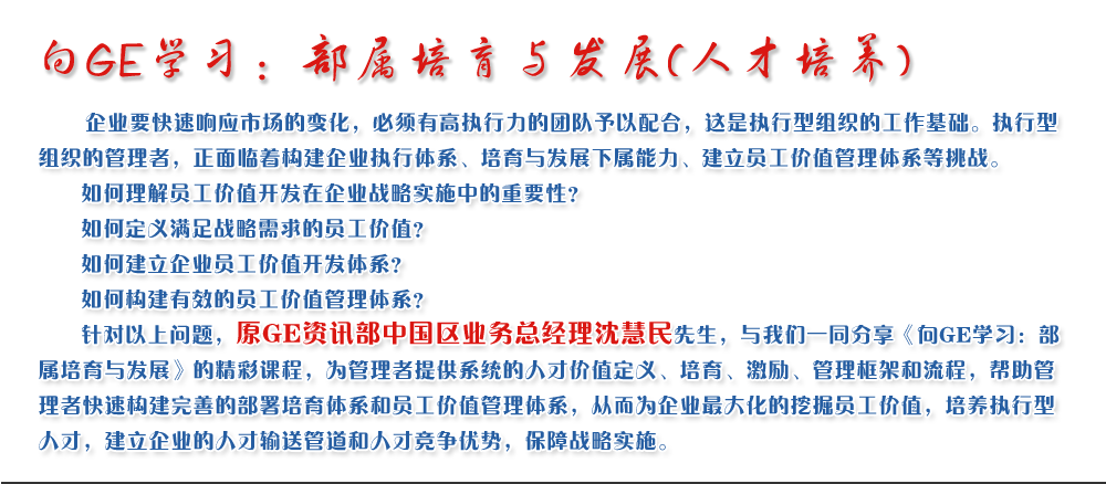 向GE學(xué)習(xí)：部屬培育與發(fā)展(人才培養(yǎng))
   企業(yè)要快速響應(yīng)市場(chǎng)的變化，必須有高執(zhí)行力的團(tuán)隊(duì)予以配合，這是執(zhí)行型組織的工作基礎(chǔ)。執(zhí)行型組織的管理者，正面臨著構(gòu)建企業(yè)執(zhí)行體系、培育與發(fā)展下屬能力、建立員工價(jià)值管理體系等挑戰(zhàn)。
   如何理解員工價(jià)值開(kāi)發(fā)在企業(yè)戰(zhàn)略實(shí)施中的重要性？ 
   如何定義滿足戰(zhàn)略需求的員工價(jià)值？ 
   如何建立企業(yè)員工價(jià)值開(kāi)發(fā)體系？ 
   如何構(gòu)建有效的員工價(jià)值管理體系？       
   針對(duì)以上問(wèn)題，原GE資訊部中國(guó)區(qū)業(yè)務(wù)總經(jīng)理沈慧民先生，與我們一同分享《向GE學(xué)習(xí)：部屬培育與發(fā)展》的精彩課程，為管理者提供系統(tǒng)的人才價(jià)值定義、培育、激勵(lì)、管理框架和流程，幫助管理者快速構(gòu)建完善的部署培育體系和員工價(jià)值管理體系，從而為企業(yè)最大化的挖掘員工價(jià)值，培養(yǎng)執(zhí)行型人才，建立企業(yè)的人才輸送管道和人才競(jìng)爭(zhēng)優(yōu)勢(shì)，保障戰(zhàn)略實(shí)施。