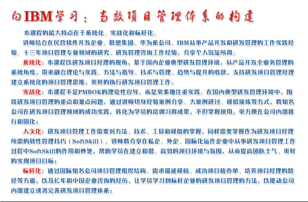 向IBM學(xué)習(xí)：高效項(xiàng)目管理體系的構(gòu)建 
   本課程的最大特點(diǎn)在于系統(tǒng)化、實(shí)戰(zhàn)化和標(biāo)桿化。
   講師結(jié)合在民營(yíng)軟件開(kāi)發(fā)企業(yè)、聯(lián)想集團(tuán)、華為系公司、IBM從事產(chǎn)品開(kāi)發(fā)和研發(fā)管理的工作實(shí)踐經(jīng)驗(yàn)、十三年項(xiàng)目管理專業(yè)領(lǐng)域的研究、研發(fā)管理咨詢工作經(jīng)驗(yàn)，分享個(gè)人沉淀所得。
   系統(tǒng)化：本課程以研發(fā)項(xiàng)目經(jīng)理的視角，基于國(guó)內(nèi)企業(yè)典型研發(fā)管理環(huán)境，從產(chǎn)品開(kāi)發(fā)全業(yè)務(wù)管理的系統(tǒng)角度，帶來(lái)融合理論與實(shí)踐、方法與指導(dǎo)、技術(shù)與管理、趨勢(shì)與提升的收獲，支持研發(fā)項(xiàng)目管理經(jīng)理建立系統(tǒng)化的項(xiàng)目管理思維，更好的執(zhí)行研發(fā)項(xiàng)目管理工作。
   實(shí)戰(zhàn)化：本課程不是PMBOK的理論性宣導(dǎo)，而是更多地注重實(shí)踐。在國(guó)內(nèi)典型研發(fā)管理環(huán)境中，圍繞研發(fā)項(xiàng)目管理的重點(diǎn)和難點(diǎn)問(wèn)題，通過(guò)講師切身經(jīng)驗(yàn)案例分享、大案例研討、模擬演練等方式，將知名公司在研發(fā)項(xiàng)目管理領(lǐng)域的成功實(shí)踐，轉(zhuǎn)化為學(xué)員的培訓(xùn)習(xí)得成果，不但掌握使用，更方便在公司內(nèi)部推行和固化；
   人文化：研發(fā)項(xiàng)目管理工作需要對(duì)方法、技術(shù)、工具和模版的掌握，同樣需要掌握作為研發(fā)項(xiàng)目經(jīng)理所需的軟性管理技巧（SoftSkill）。講師將分享在私企、外企、國(guó)際化運(yùn)作企業(yè)中從事研發(fā)項(xiàng)目管理工作過(guò)程中SoftSkill的作用和妙處，幫助學(xué)員在建立和諧、高效的項(xiàng)目環(huán)境與氛圍，從而提高團(tuán)隊(duì)士氣、更好的實(shí)現(xiàn)項(xiàng)目目標(biāo)；
   標(biāo)桿化：通過(guò)國(guó)際知名公司項(xiàng)目管理組織結(jié)構(gòu)、需求描述模板、成功項(xiàng)目檢查單、培養(yǎng)項(xiàng)目經(jīng)理的路徑等方面，以及長(zhǎng)年和中國(guó)企業(yè)咨詢的經(jīng)歷，讓學(xué)員學(xué)習(xí)到標(biāo)桿企業(yè)的研發(fā)項(xiàng)目管理的方法，以推動(dòng)公司內(nèi)部建立或者完善研發(fā)項(xiàng)目管理體系；