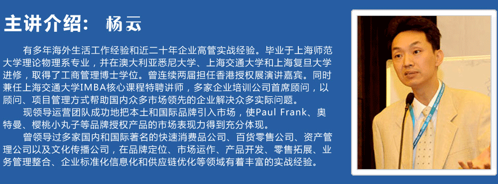 主講介紹：楊云   
      有多年海外生活工作經(jīng)驗(yàn)和近二十年企業(yè)高管實(shí)戰(zhàn)經(jīng)驗(yàn)。畢業(yè)于上海師范大學(xué)理論物理系專(zhuān)業(yè)，并在澳大利亞悉尼大學(xué)、上海交通大學(xué)和上海復(fù)旦大學(xué)進(jìn)修，取得了工商管理博士學(xué)位。曾連續(xù)兩屆擔(dān)任香港授權(quán)展演講嘉賓。同時(shí)兼任上海交通大學(xué)IMBA核心課程特聘講師，多家企業(yè)培訓(xùn)公司首席顧問(wèn)，以顧問(wèn)、項(xiàng)目管理方式幫助國(guó)內(nèi)眾多市場(chǎng)領(lǐng)先的企業(yè)解決眾多實(shí)際問(wèn)題。
      現(xiàn)領(lǐng)導(dǎo)運(yùn)營(yíng)團(tuán)隊(duì)成功地把本土和國(guó)際品牌引入市場(chǎng)，使Paul Frank、奧特曼、櫻桃小丸子等品牌授權(quán)產(chǎn)品的市場(chǎng)表現(xiàn)力得到充分體現(xiàn)。
      曾領(lǐng)導(dǎo)過(guò)多家國(guó)內(nèi)和國(guó)際著名的快速消費(fèi)品公司、百貨零售公司、資產(chǎn)管理公司以及文化傳播公司，在品牌定位、市場(chǎng)運(yùn)作、產(chǎn)品開(kāi)發(fā)、零售拓展、業(yè)務(wù)管理整合、企業(yè)標(biāo)準(zhǔn)化信息化和供應(yīng)鏈優(yōu)化等領(lǐng)域有著豐富的實(shí)戰(zhàn)經(jīng)驗(yàn)。